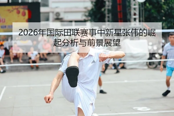 2026年国际田联赛事中新星张伟的崛起分析与前景展望
