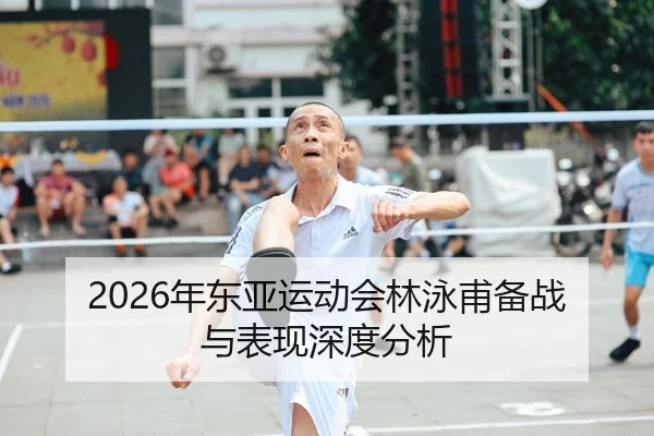 2026年东亚运动会林泳甫备战与表现深度分析
