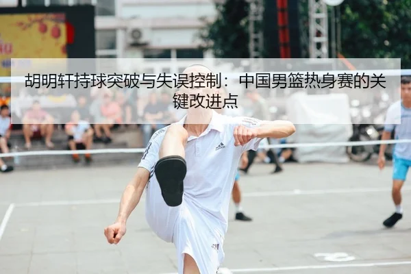 胡明轩持球突破与失误控制：中国男篮热身赛的关键改进点